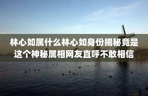 林心如属什么林心如身份揭秘竟是这个神秘属相网友直呼不敢相信