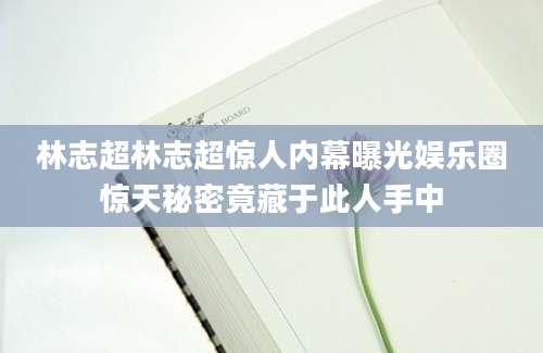 林志超林志超惊人内幕曝光娱乐圈惊天秘密竟藏于此人手中