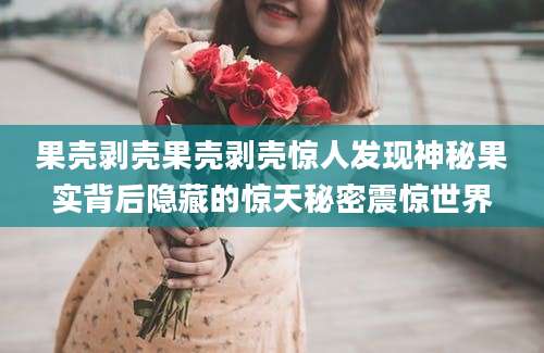 果壳剥壳果壳剥壳惊人发现神秘果实背后隐藏的惊天秘密震惊世界