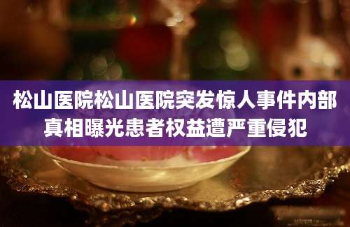 松山医院松山医院突发惊人事件内部真相曝光患者权益遭严重侵犯