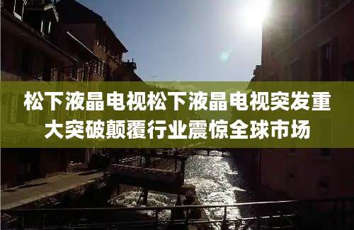 松下液晶电视松下液晶电视突发重大突破颠覆行业震惊全球市场