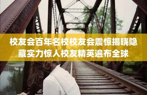 校友会百年名校校友会震惊揭晓隐藏实力惊人校友精英遍布全球
