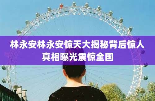 林永安林永安惊天大揭秘背后惊人真相曝光震惊全国