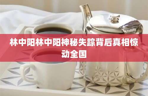 林中阳林中阳神秘失踪背后真相惊动全国