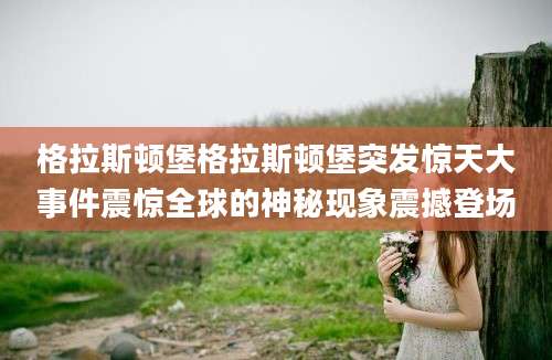 格拉斯顿堡格拉斯顿堡突发惊天大事件震惊全球的神秘现象震撼登场