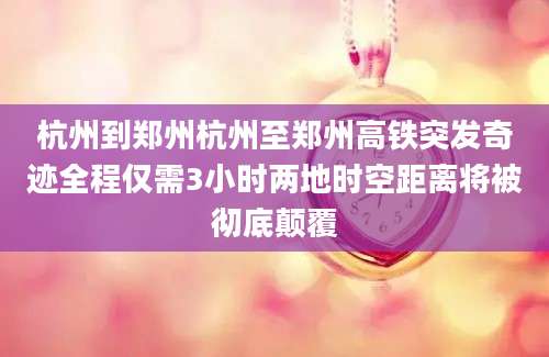 杭州到郑州杭州至郑州高铁突发奇迹全程仅需3小时两地时空距离将被彻底颠覆