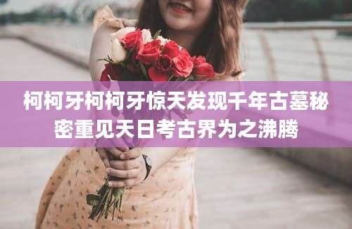 柯柯牙柯柯牙惊天发现千年古墓秘密重见天日考古界为之沸腾