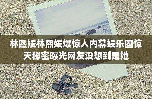 林熙媛林熙媛爆惊人内幕娱乐圈惊天秘密曝光网友没想到是她