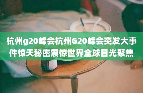 杭州g20峰会杭州G20峰会突发大事件惊天秘密震惊世界全球目光聚焦