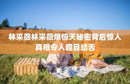 林采薇林采薇爆惊天秘密背后惊人真相令人瞠目结舌