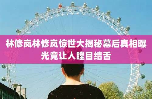 林修岚林修岚惊世大揭秘幕后真相曝光竟让人瞠目结舌