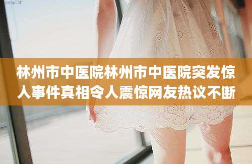 林州市中医院林州市中医院突发惊人事件真相令人震惊网友热议不断