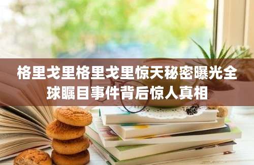 格里戈里格里戈里惊天秘密曝光全球瞩目事件背后惊人真相