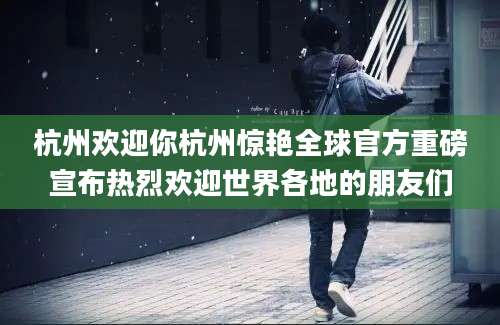 杭州欢迎你杭州惊艳全球官方重磅宣布热烈欢迎世界各地的朋友们