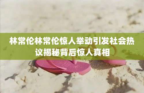 林常伦林常伦惊人举动引发社会热议揭秘背后惊人真相