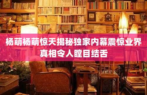 杨萌杨萌惊天揭秘独家内幕震惊业界真相令人瞠目结舌
