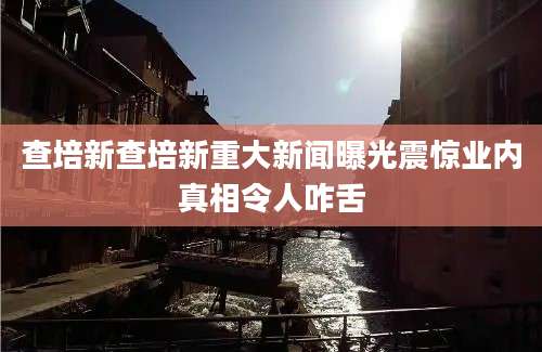 查培新查培新重大新闻曝光震惊业内真相令人咋舌