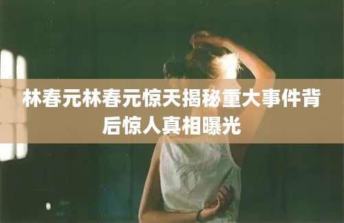 林春元林春元惊天揭秘重大事件背后惊人真相曝光