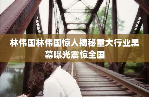 林伟国林伟国惊人揭秘重大行业黑幕曝光震惊全国