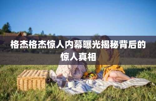 格杰格杰惊人内幕曝光揭秘背后的惊人真相