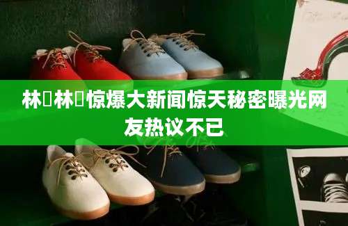 林珺林珺惊爆大新闻惊天秘密曝光网友热议不已