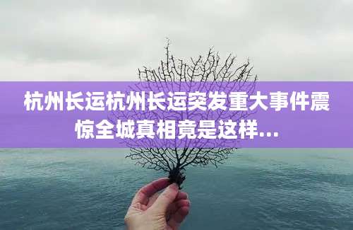 杭州长运杭州长运突发重大事件震惊全城真相竟是这样...