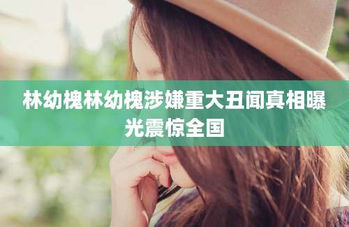 林幼槐林幼槐涉嫌重大丑闻真相曝光震惊全国