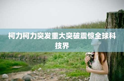 柯力柯力突发重大突破震惊全球科技界