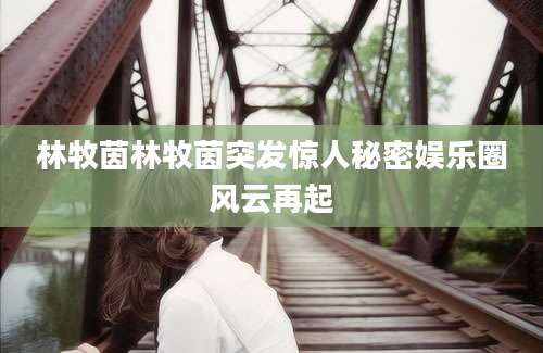 林牧茵林牧茵突发惊人秘密娱乐圈风云再起