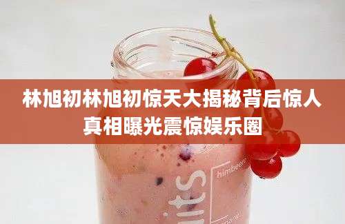 林旭初林旭初惊天大揭秘背后惊人真相曝光震惊娱乐圈