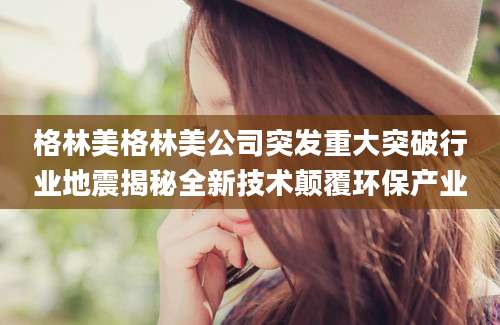 格林美格林美公司突发重大突破行业地震揭秘全新技术颠覆环保产业