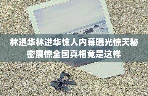 林进华林进华惊人内幕曝光惊天秘密震惊全国真相竟是这样