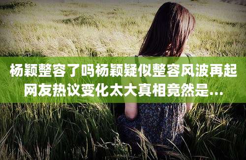 杨颖整容了吗杨颖疑似整容风波再起网友热议变化太大真相竟然是...