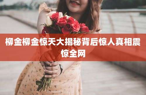 柳金柳金惊天大揭秘背后惊人真相震惊全网