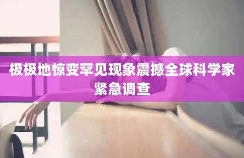 极极地惊变罕见现象震撼全球科学家紧急调查