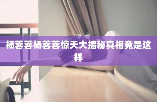杨蓉蓉杨蓉蓉惊天大揭秘真相竟是这样