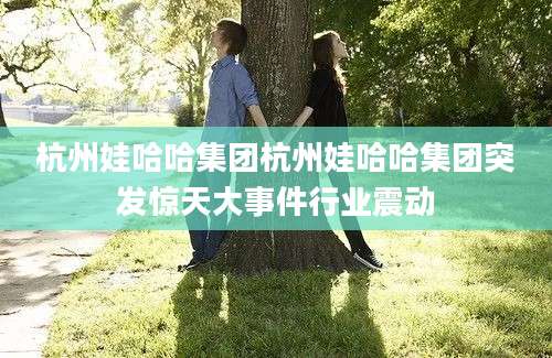 杭州娃哈哈集团杭州娃哈哈集团突发惊天大事件行业震动
