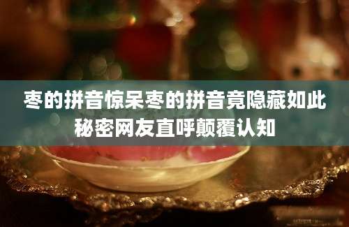枣的拼音惊呆枣的拼音竟隐藏如此秘密网友直呼颠覆认知