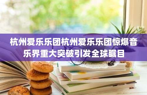 杭州爱乐乐团杭州爱乐乐团惊爆音乐界重大突破引发全球瞩目