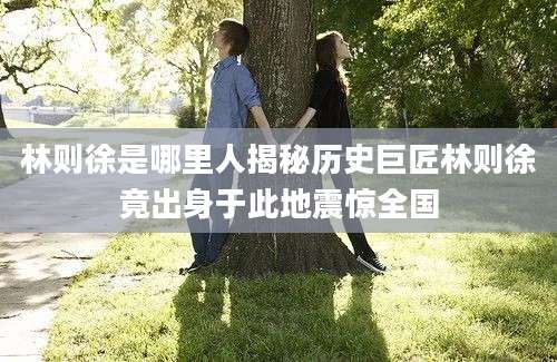 林则徐是哪里人揭秘历史巨匠林则徐竟出身于此地震惊全国