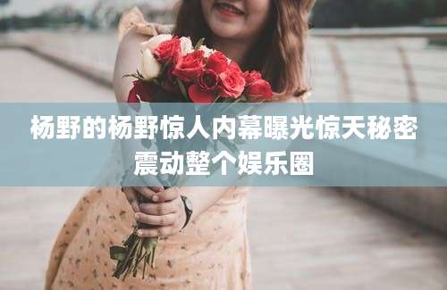 杨野的杨野惊人内幕曝光惊天秘密震动整个娱乐圈