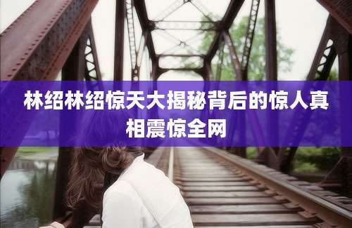 林绍林绍惊天大揭秘背后的惊人真相震惊全网