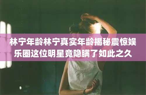林宁年龄林宁真实年龄揭秘震惊娱乐圈这位明星竟隐瞒了如此之久