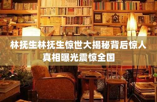 林抚生林抚生惊世大揭秘背后惊人真相曝光震惊全国