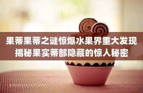 果蒂果蒂之谜惊爆水果界重大发现揭秘果实蒂部隐藏的惊人秘密