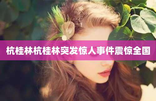 杭桂林杭桂林突发惊人事件震惊全国