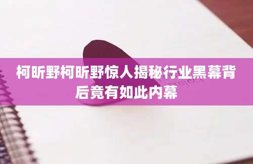柯昕野柯昕野惊人揭秘行业黑幕背后竟有如此内幕