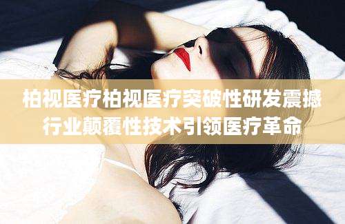 柏视医疗柏视医疗突破性研发震撼行业颠覆性技术引领医疗革命