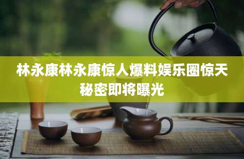 林永康林永康惊人爆料娱乐圈惊天秘密即将曝光