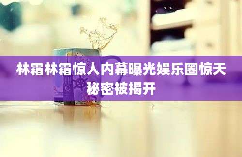 林霜林霜惊人内幕曝光娱乐圈惊天秘密被揭开